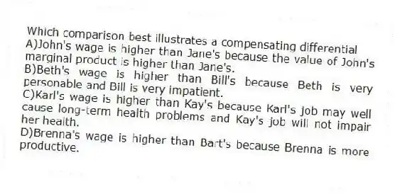 Which comparison best illustrates a compensating differential
A)John's wage is higher than Jane's because the value of John's marginal product is higher than Jane's.
B)Beth's wage is higher than Bill's because Beth is very personable and Bill is very impatient.
C)Karl's wage is higher than Kay's because Karl's job may well cause long-term health problems and Kay's job will not impair her health.
D)Brenna's wage is higher than Bart's because Brenna is more productive.