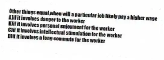 Other things equal,when will a particular job likely pay a higher wage
A)if it involves danger to the worker
B)if it involves personal enjoyment for the worker
C)if it involves intellectual stimulation for the worker
D)if it involves a long commute for the worker