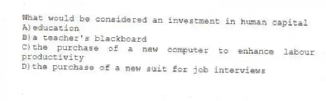 What would be considered an investment in human capital
A)education
B)a teacher's blackboard
C)the purchase of a new computer to enhance labour productivity
D)the purchase of a new suit for job interviews