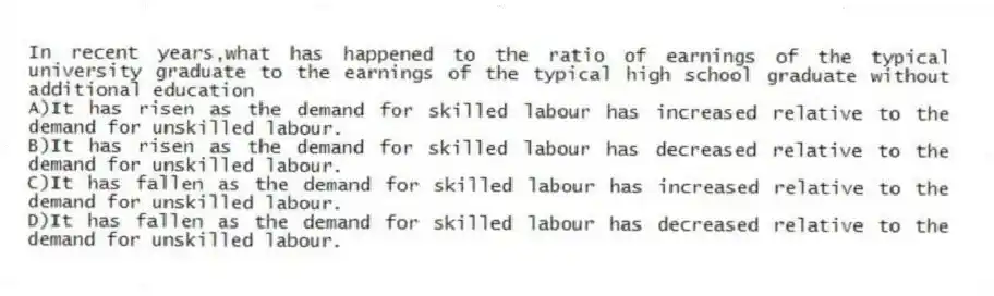 In recent years,what has happened to the ratio of earnings of the typical university graduate to the earnings of the typical high school graduate without additional education
A)It has risen as the demand for skilled labour has increased relative to the demand for unskilled labour.
B)It has risen as the demand for skilled labour has decreased relative to the demand for unskilled labour.
C)It has fallen as the demand for skilled labour has increased relative to the demand for unskilled labour.
D)It has fallen as the demand for skilled labour has decreased relative to the demand for unskilled labour.