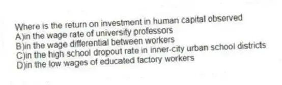 Where is the return on investment in human capital observed
A)in the wage rate of university professors
B)in the wage differential between workers
C)in the high school dropout rate in inner-city urban school districts
D)in the low wages of educated factory workers
