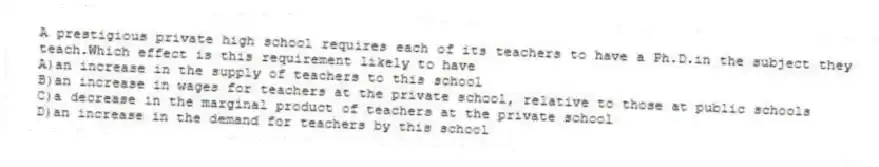 A prestigious private high school requires each of its teachers to have a Ph.D.in the subject they teach.Which effect is this requirement likely to have
A)an increase in the supply of teachers to this school
B)an increase in wages for teachers at the private school, relative to those at public schools
C)a decrease in the marginal product of teachers at the private school
D)an increase in the demand for teachers by this school