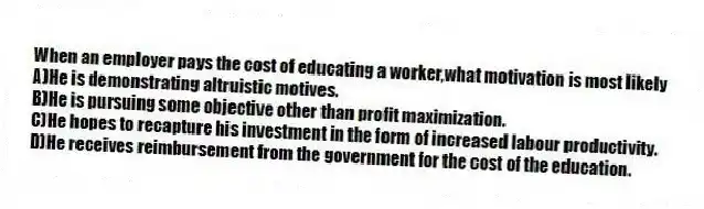 When an employer pays the cost of educating a worker,what motivation is most likely
A)He is demonstrating altruistic motives.
B)He is pursuing some objective other than profit maximization.
C)He hopes to recapture his investment in the form of increased labour productivity.
D)He receives reimbursement from the government for the cost of the education.