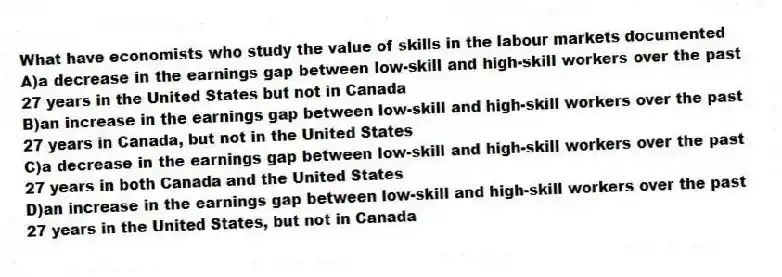 What have economists who study the value of skills in the labour markets documented
A)a decrease in the earnings gap between low-skill and high-skill workers over the past 27 years in the United States but not in Canada
B)an increase in the earnings gap between low-skill and high-skill workers over the past 27 years in Canada, but not in the United States
C)a decrease in the earnings gap between low-skill and high-skill workers over the past 27 years in both Canada and the United States
D)an increase in the earnings gap between low-skill and high-skill workers over the past 27 years in the United States, but not in Canada