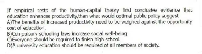 If empirical tests of the human-capital theory find conclusive evidence that education enhances productivity,then what would optimal public policy suggest
A)The benefits of increased productivity need to be weighed against the opportunity cost of education.
B)Compulsory schooling laws increase social well-being.
C)Everyone should be required to finish high school.
D)A university education should be required of all members of society.