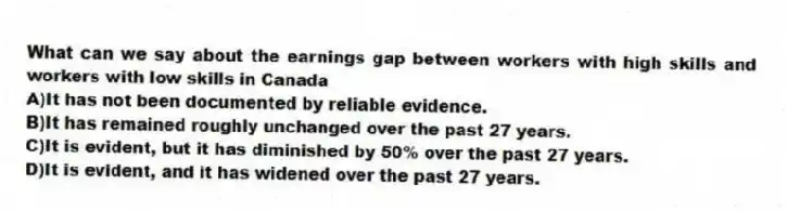 What can we say about the earnings gap between workers with high skills and workers with low skills in Canada
A)It has not been documented by reliable evidence.
B)It has remained roughly unchanged over the past 27 years.
C)It is evident, but it has diminished by 50% over the past 27 years.
D)It is evident, and it has widened over the past 27 years.