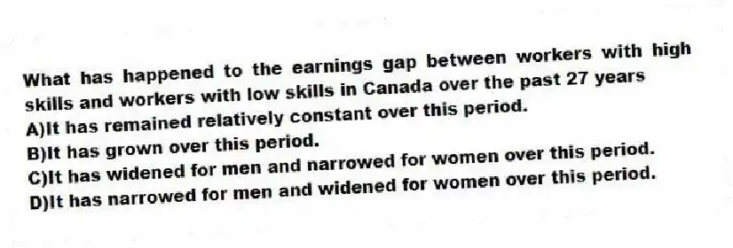 What has happened to the earnings gap between workers with high skills and workers with low skills in Canada over the past 27 years
A)It has remained relatively constant over this period.
B)It has grown over this period.
C)It has widened for men and narrowed for women over this period.
D)It has narrowed for men and widened for women over this period.
