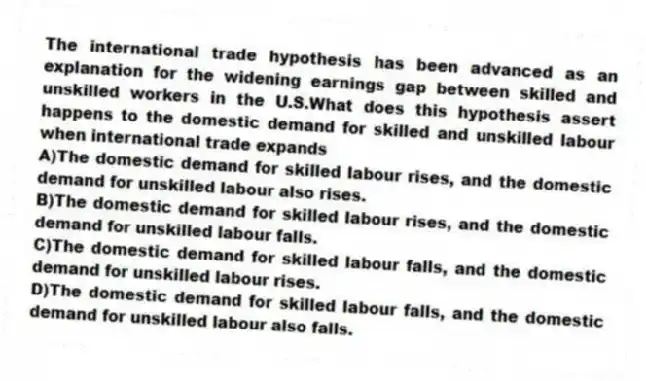 The international trade hypothesis has been advanced as an explanation for the widening earnings gap between skilled and unskilled workers in the U.S.What does this hypothesis assert happens to the domestic demand for skilled and unskilled labour when international trade expands
A)The domestic demand for skilled labour rises, and the domestic demand for unskilled labour also rises.
B)The domestic demand for skilled labour rises, and the domestic demand for unskilled labour falls.
C)The domestic demand for skilled labour falls, and the domestic demand for unskilled labour rises.
D)The domestic demand for skilled labour falls, and the domestic demand for unskilled labour also falls.