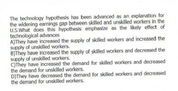 The technology hypothesis has been advanced as an explanation for the widening earnings gap between skilled and unskilled workers in the U.S.What does this hypothesis emphasize as the likely effect of technological advances
A)They have increased the supply of skilled workers and increased the supply of unskilled workers.
B)They have increased the supply of skilled workers and decreased the supply of unskilled workers.
C)They have increased the demand for skilled workers and decreased the demand for unskilled workers.
D)They have decreased the demand for skilled workers and decreased the demand for unskilled workers.