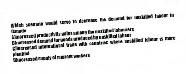 Which scenario would serve to decrease the demand for unskilled labour in Canada
A)increased productivity gains among the unskilled labourers
B)increased demand for goods produced by unskilled labour
C)increased international trade with countries where unskilled labour is more plentiful
D)increased supply of migrant workers