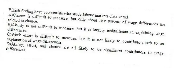 Which finding have economists who study labour markets discovered
A)Chance is difficult to measure, but only about five percent of wage differences are related to chance.
B)Ability is not difficult to measure, but it is largely insignificant in explaining wage differences.
C)Work effort is difficult to measure, but it is not likely to contribute much to an explanation of wage differences.
D)Ability, effort, and chance are all likely to be significant contributors to wage differences.