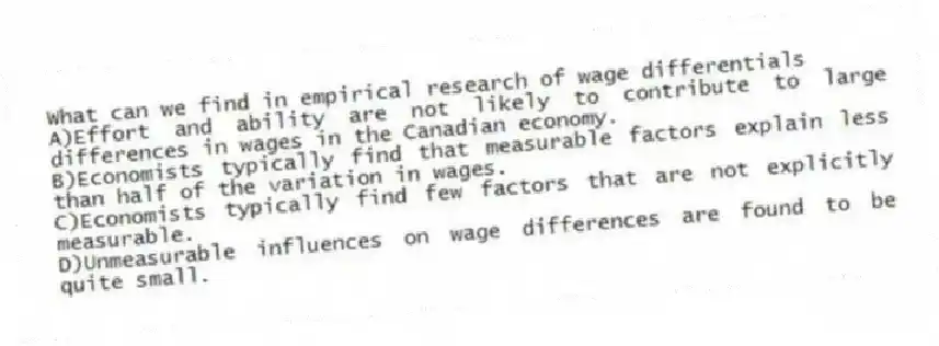 What can we find in empirical research of wage differentials
A)Effort and ability are not likely to contribute to large differences in wages in the Canadian economy.
B)Economists typically find that measurable factors explain less than half of the variation in wages.
C)Economists typically find few factors that are not explicitly measurable.
D)Unmeasurable influences on wage differences are found to be quite small.
