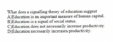 What does a signalling theory of education suggest
A)Education is an important measure of human capital.
B)Education is a signal of social status.
C)Education does not necessarily increase productivity.
D)Education necessarily increases productivity.