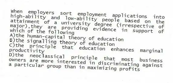 When employers sort employment applications into high-ability and low-ability people based on the attainment of a university degree (irrespective of major),they are providing evidence in support of which of the following
A)the human-capital theory of education
B)the signalling theory of education
C)the principle that education enhances marginal productivity
D)the neoclassical principle that most business owners are more interested in discriminating against a particular group than in maximizing profits