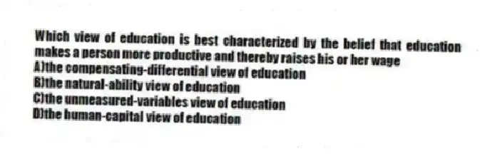Which view of education is best characterized by the belief that education makes a person more productive and thereby raises his or her wage
A)the compensating-differential view of education
B)the natural-ability view of education
C)the unmeasured-variables view of education
D)the human-capital view of education