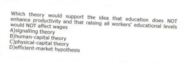 Which theory would support the idea that education does NOT enhance productivity and that raising all workers' educational levels would NOT affect wages
A)signalling theory
B)human-capital theory
C)physical-capital theory
D)efficient-market hypothesis
