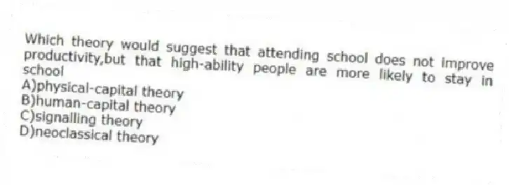 Which theory would suggest that attending school does not improve productivity,but that high-ability people are more likely to stay in school
A)physical-capital theory
B)human-capital theory
C)signalling theory
D)neoclassical theory