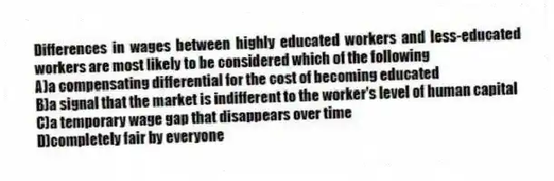 Differences in wages between highly educated workers and less-educated workers are most likely to be considered which of the following
A)a compensating differential for the cost of becoming educated
B)a signal that the market is indifferent to the worker's level of human capital
C)a temporary wage gap that disappears over time
D)completely fair by everyone