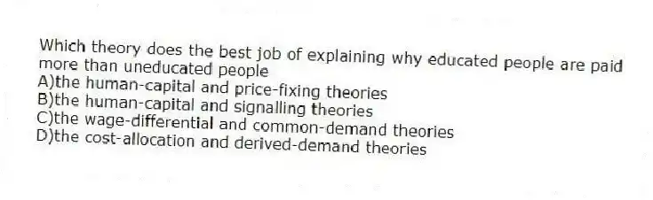 Which theory does the best job of explaining why educated people are paid more than uneducated people
A)the human-capital and price-fixing theories
B)the human-capital and signalling theories
C)the wage-differential and common-demand theories
D)the cost-allocation and derived-demand theories