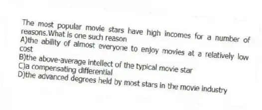 The most popular movie stars have high incomes for a number of reasons.What is one such reason
A)the ability of almost everyone to enjoy movies at a relatively low cost
B)the above-average intellect of the typical movie star
C)a compensating differential
D)the advanced degrees held by most stars in the movie industry