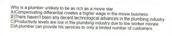 Why is a plumber unlikely to be as rich as a movie star
A)Compensating differential creates a higher wage in the movie business.
B)There haven't been any decent technological advances in the plumbing industry.
C)Productivity levels are low in the plumbing industry due to low worker morale.
D)A plumber can provide his services to only a limited number of customers.