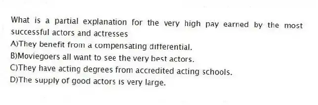 What is a partial explanation for the very high pay earned by the most successful actors and actresses
A)They benefit from a compensating differential.
B)Moviegoers all want to see the very best actors.
C)They have acting degrees from accredited acting schools.
D)The supply of good actors is very large.