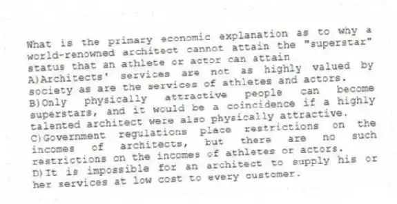 What is the primary economic explanation as to why a world-renowned architect cannot attain the "superstar" status that an athlete or actor can attain
A)Architects' services are not as highly valued by society as are the services of athletes and actors.
B)Only physically attractive people can become superstars, and it would be a coincidence if a highly talented architect were also physically attractive.
C)Government regulations place restrictions on the incomes of architects, but there are no such restrictions on the incomes of athletes or actors.
D)It is impossible for an architect to supply his or her services at low cost to every customer.