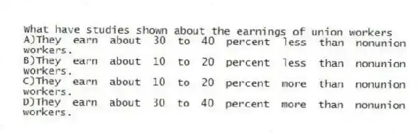 What have studies shown about the earnings of union workers
A)They earn about 30 to 40 percent less than nonunion workers.
B)They earn about 10 to 20 percent less than nonunion workers.
C)They earn about 10 to 20 percent more than nonunion workers.
D)They earn about 30 to 40 percent more than nonunion workers.