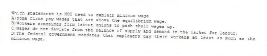 Which statements is NOT used to explain minimum wage
A)Some firms pay wages that are above the equilibrium wage.
B)Workers sometimes form labour unions to push their wages up.
C)Wages do not deviate from the balance of supply and demand in the market for labour.
D)The federal government mandates that employers pay their workers at least as much as the minimum wage.
