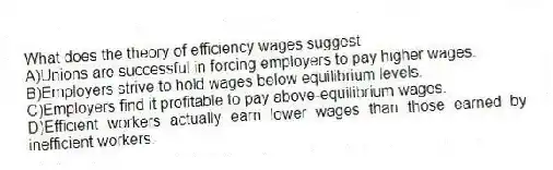 What does the theory of efficiency wages suggest
A)Unions are successful in forcing employers to pay higher wages.
B)Employers strive to hold wages below equilibrium levels.
C)Employers find it profitable to pay above-equilibrium wages.
D)Efficient workers actually earn lower wages than those earned by inefficient workers.