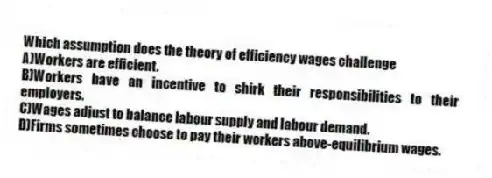 Which assumption does the theory of efficiency wages challenge
A)Workers are efficient.
B)Workers have an incentive to shirk their responsibilities to their employers.
C)Wages adjust to balance labour supply and labour demand.
D)Firms sometimes choose to pay their workers above-equilibrium wages.
