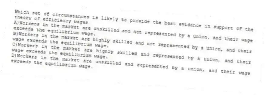Which set of circumstances is likely to provide the best evidence in support of the theory of efficiency wages
A)Workers in the market are unskilled and not represented by a union, and their wage exceeds the equilibrium wage.
B)Workers in the market are highly skilled and not represented by a union, and their wage exceeds the equilibrium wage.
C)Workers in the market are highly skilled and represented by a union, and their wage exceeds the equilibrium wage.
D)Workers in the market are unskilled and represented by a union, and their wage exceeds the equilibrium wage.