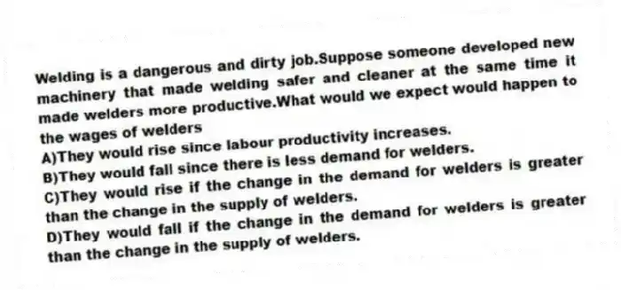 Welding is a dangerous and dirty job.Suppose someone developed new machinery that made welding safer and cleaner at the same time it made welders more productive.What would we expect would happen to the wages of welders
A)They would rise since labour productivity increases.
B)They would fall since there is less demand for welders.
C)They would rise if the change in the demand for welders is greater than the change in the supply of welders.
D)They would fall if the change in the demand for welders is greater than the change in the supply of welders.