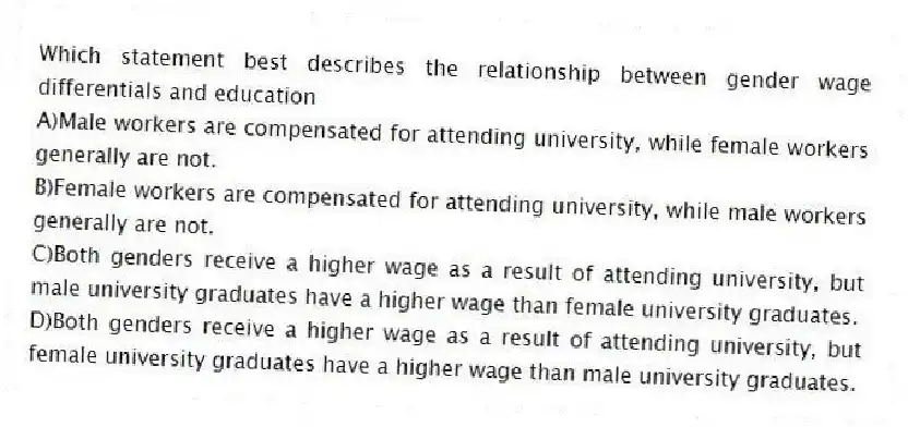 Which statement best describes the relationship between gender wage differentials and education
A)Male workers are compensated for attending university, while female workers generally are not.
B)Female workers are compensated for attending university, while male workers generally are not.
C)Both genders receive a higher wage as a result of attending university, but male university graduates have a higher wage than female university graduates.
D)Both genders receive a higher wage as a result of attending university, but female university graduates have a higher wage than male university graduates.