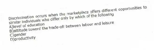 Discrimination occurs when the marketplace offers different opportunities to similar individuals who differ only by which of the following
A)level of education
B)attitude toward the trade-off between labour and leisure
C)gender
D)productivity