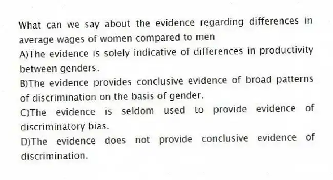 What can we say about the evidence regarding differences in average wages of women compared to men
A)The evidence is solely indicative of differences in productivity between genders.
B)The evidence provides conclusive evidence of broad patterns of discrimination on the basis of gender.
C)The evidence is seldom used to provide evidence of discriminatory bias.
D)The evidence does not provide conclusive evidence of discrimination.