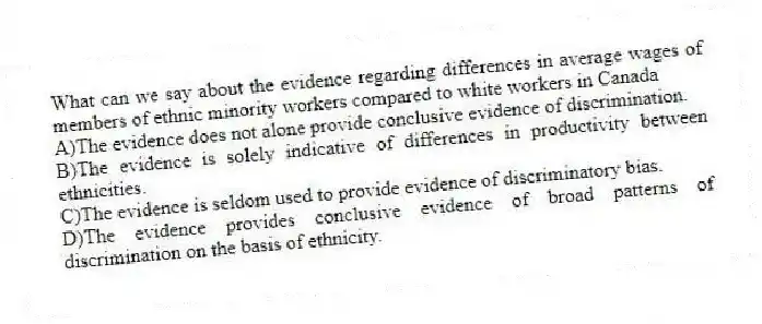 What can we say about the evidence regarding differences in average wages of members of ethnic minority workers compared to white workers in Canada
A)The evidence does not alone provide conclusive evidence of discrimination.
B)The evidence is solely indicative of differences in productivity between ethnicities.
C)The evidence is seldom used to provide evidence of discriminatory bias.
D)The evidence provides conclusive evidence of broad patterns of discrimination on the basis of ethnicity.