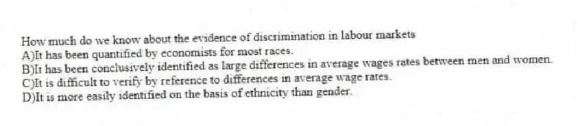 How much do we know about the evidence of discrimination in labour markets
A)It has been quantified by economists for most races.
B)It has been conclusively identified as large differences in average wages rates between men and women.
C)It is difficult to verify by reference to differences in average wage rates.
D)It is more easily identified on the basis of ethnicity than gender.