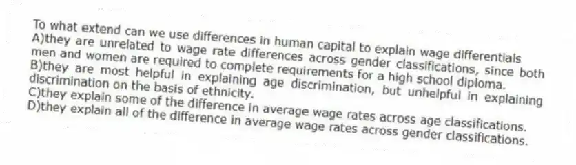 To what extend can we use differences in human capital to explain wage differentials
A)they are unrelated to wage rate differences across gender classifications, since both men and women are required to complete requirements for a high school diploma.
B)they are most helpful in explaining age discrimination, but unhelpful in explaining discrimination on the basis of ethnicity.
C)they explain some of the difference in average wage rates across age classifications.
D)they explain all of the difference in average wage rates across gender classifications.