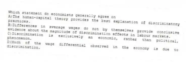 Which statement do economists generally agree on
A)The human-capital theory provides the best explanation of discriminatory practices.
B)Differences in average wages do not by themselves provide conclusive evidence about the magnitude of discrimination effects in labour markets.
C)Discrimination is exclusively an economic, rather than political, phenomenon.
D)Much of the wage differential observed in the economy is due to discrimination.