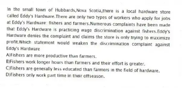 In the small town of Hubbards,Nova Scotia,there is a local hardware store called Eddy's Hardware.There are only two types of workers who apply for jobs at Eddy's Hardware: fishers and farmers.Numerous complaints have been made that Eddy's Hardware is practicing wage discrimination against fishers.Eddy's Hardware denies the complaint and claims the store is only trying to maximize profit.Which statement would weaken the discrimination complaint against Eddy's Hardware
A)Fishers are more productive than farmers.
B)Fishers work longer hours than farmers and their effort is greater.
C)Fishers are generally less educated than farmers in the field of hardware.
D)Fishers only work part time in their offseason.