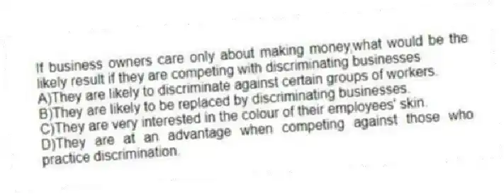 If business owners care only about making money,what would be the likely result if they are competing with discriminating businesses
A)They are likely to discriminate against certain groups of workers.
B)They are likely to be replaced by discriminating businesses.
C)They are very interested in the colour of their employees' skin.
D)They are at an advantage when competing against those who practice discrimination.