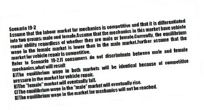 Scenario 19-2
Assume that the labour market for mechanics is competitive and that it is differentiated into two groups: male and female.Assume that the mechanics in this market have vehicle repair ability regardless of whether they are male or female.Currently, the equilibrium wage in the female market is lower than in the male market.Further assume that the market for vehicle repair is competitive.
-Refer to Scenario 19-2.If consumers do not discriminate between male and female mechanics,what will result
A)The equilibrium wage in both markets will be identical because of competitive pressure in the market for vehicle repair.
B)The "female" market will eventually fall.
C)The equilibrium wage in the "male" market will eventually rise.
D)The equilibrium wage in the market for mechanics will not be reached.