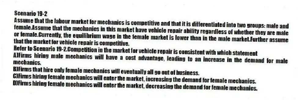 Scenario 19-2
Assume that the labour market for mechanics is competitive and that it is differentiated into two groups: male and female.Assume that the mechanics in this market have vehicle repair ability regardless of whether they are male or female.Currently, the equilibrium wage in the female market is lower than in the male market.Further assume that the market for vehicle repair is competitive.
-Refer to Scenario 19-2.Competition in the market for vehicle repair is consistent with which statement
A)Firms hiring male mechanics will have a cost advantage, leading to an increase in the demand for male mechanics.
B)Firms that hire only female mechanics will eventually all go out of business.
C)Firms hiring female mechanics will enter the market, increasing the demand for female mechanics.
D)Firms hiring female mechanics will enter the market, decreasing the demand for female mechanics.