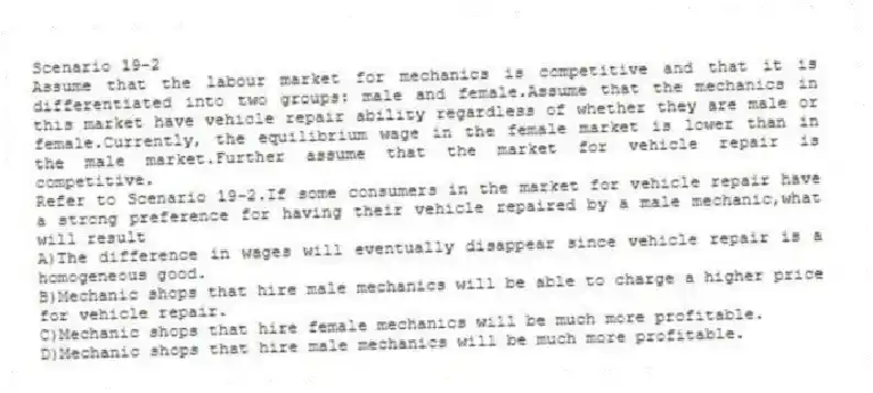Scenario 19-2
Assume that the labour market for mechanics is competitive and that it is differentiated into two groups: male and female.Assume that the mechanics in this market have vehicle repair ability regardless of whether they are male or female.Currently, the equilibrium wage in the female market is lower than in the male market.Further assume that the market for vehicle repair is competitive.
-Refer to Scenario 19-2.If some consumers in the market for vehicle repair have a strong preference for having their vehicle repaired by a male mechanic,what will result
A)The difference in wages will eventually disappear since vehicle repair is a homogeneous good.
B)Mechanic shops that hire male mechanics will be able to charge a higher price for vehicle repair.
C)Mechanic shops that hire female mechanics will be much more profitable.
D)Mechanic shops that hire male mechanics will be much more profitable.