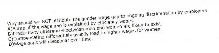 Why should we NOT attribute the gender wage gap to ongoing discrimination by employers
A)Some of the wage gap is explained by efficiency wages.
B)Productivity differences between men and women are likely to exist.
C)Compensating differentials usually lead to higher wages for women.
D)Wage gaps will disappear over time.