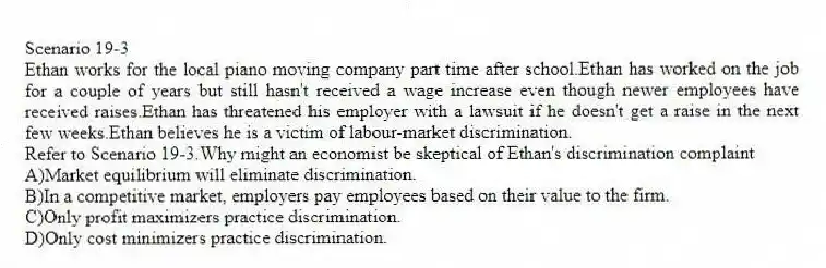 Scenario 19-3
Ethan works for the local piano moving company part time after school.Ethan has worked on the job for a couple of years but still hasn't received a wage increase even though newer employees have received raises.Ethan has threatened his employer with a lawsuit if he doesn't get a raise in the next few weeks.Ethan believes he is a victim of labour-market discrimination.
-Refer to Scenario 19-3.Why might an economist be skeptical of Ethan's discrimination complaint
A)Market equilibrium will eliminate discrimination.
B)In a competitive market, employers pay employees based on their value to the firm.
C)Only profit maximizers practice discrimination.
D)Only cost minimizers practice discrimination.