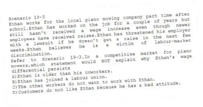 Scenario 19-3
Ethan works for the local piano moving company part time after school.Ethan has worked on the job for a couple of years but still hasn't received a wage increase even though newer employees have received raises.Ethan has threatened his employer with a lawsuit if he doesn't get a raise in the next few weeks.Ethan believes he is a victim of labour-market discrimination.
-Refer to Scenario 19-3.In a competitive market for piano movers,which statement would NOT explain why Ethan's wage differential persists
A)Ethan is older than his coworkers.
B)Ethan has joined a labour union.
C)The other workers do not want to work with Ethan.
D)Customers do not like Ethan because he has a bad attitude.
