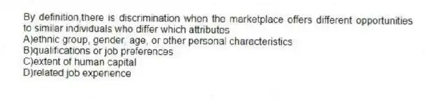 By definition,there is discrimination when the marketplace offers different opportunities to similar individuals who differ which attributes
A)ethnic group, gender, age, or other personal characteristics
B)qualifications or job preferences
C)extent of human capital
D)related job experience