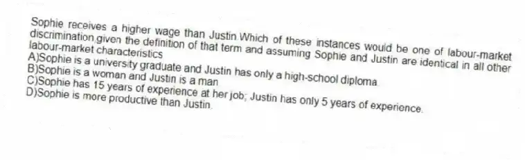 Sophie receives a higher wage than Justin.Which of these instances would be one of labour-market discrimination,given the definition of that term and assuming Sophie and Justin are identical in all other labour-market characteristics
A)Sophie is a university graduate and Justin has only a high-school diploma.
B)Sophie is a woman and Justin is a man.
C)Sophie has 15 years of experience at her job; Justin has only 5 years of experience.
D)Sophie is more productive than Justin.
